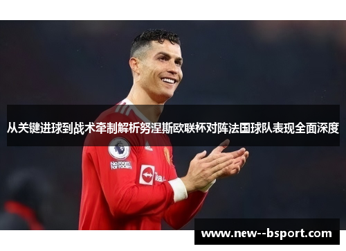 从关键进球到战术牵制解析努涅斯欧联杯对阵法国球队表现全面深度 从关键进球到战术牵制解析努涅斯欧联杯对阵法国球队表现全面深度