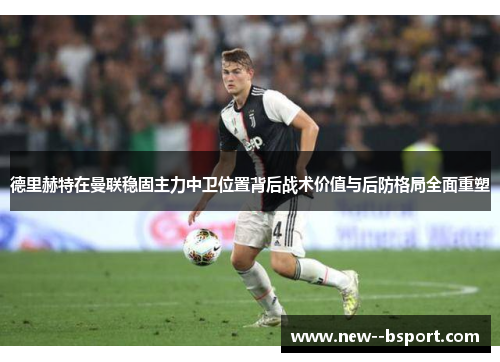 德里赫特在曼联稳固主力中卫位置背后战术价值与后防格局全面重塑 德里赫特在曼联稳固主力中卫位置背后战术价值与后防格局全面重塑