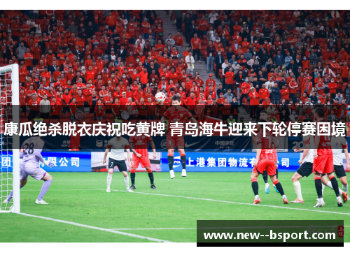 康瓜绝杀脱衣庆祝吃黄牌 青岛海牛迎来下轮停赛困境 康瓜绝杀脱衣庆祝吃黄牌 青岛海牛迎来下轮停赛困境
