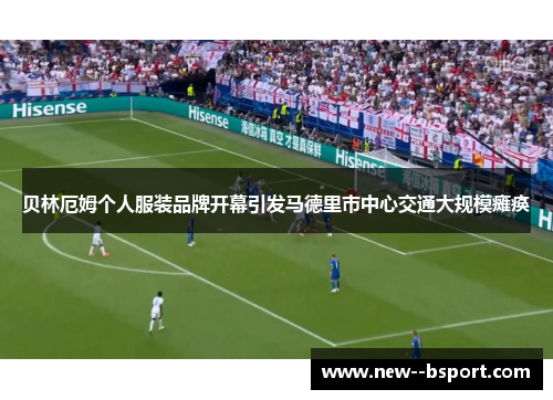 贝林厄姆个人服装品牌开幕引发马德里市中心交通大规模瘫痪