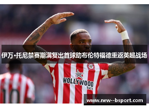 伊万·托尼禁赛期满复出首球助布伦特福德重返英超战场 伊万·托尼禁赛期满复出首球助布伦特福德重返英超战场
