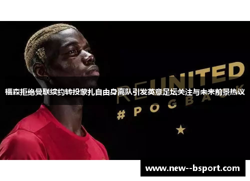 福森拒绝曼联续约转投蒙扎自由身离队引发英意足坛关注与未来前景热议