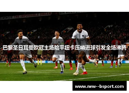 巴黎圣日耳曼欧冠主场险平纽卡压哨进球引发全场沸腾