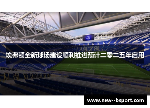 埃弗顿全新球场建设顺利推进预计二零二五年启用