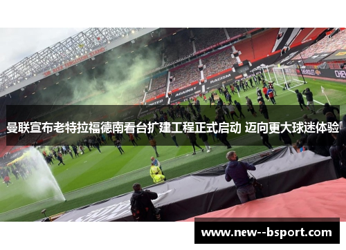曼联宣布老特拉福德南看台扩建工程正式启动 迈向更大球迷体验