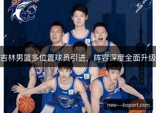 吉林男篮多位置球员引进,阵容深度全面升级 吉林男篮多位置球员引进,阵容深度全面升级