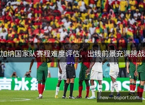 加纳国家队赛程难度评估,出线前景充满挑战 加纳国家队赛程难度评估,出线前景充满挑战