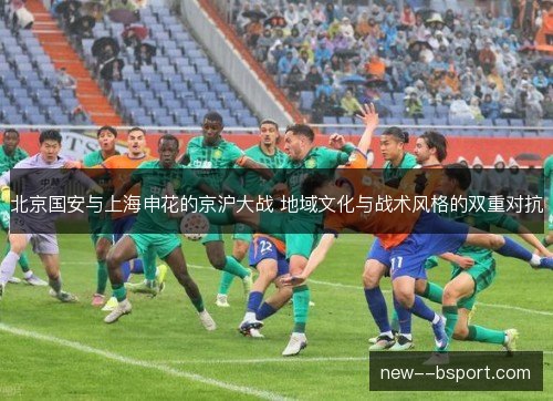 北京国安与上海申花的京沪大战 地域文化与战术风格的双重对抗 北京国安与上海申花的京沪大战 地域文化与战术风格的双重对抗