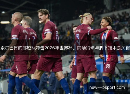 索尔巴肯的挪威队冲击2026年世界杯,前场持球与脚下技术是关键 索尔巴肯的挪威队冲击2026年世界杯,前场持球与脚下技术是关键